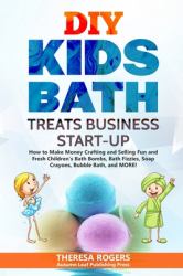 DIY Kids Bath Treats Business Start-Up : How to Make Money Crafting and Selling Fun and Fresh Children's Bath Bombs, Bath Fizzies, Soap Crayons, Bubble Bath, and MORE!