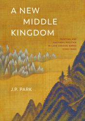 A New Middle Kingdom : Painting and Cultural Politics in Late Chosŏn Korea (1700-1850)