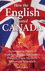 How the English Created Canada : An Intriguing History of Explorers, Rogues, Fur Traders, Pioneers, Prime Ministers, Heroes and Scoundrels