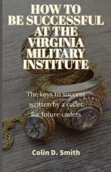 How to Be Successful at the Virginia Military Institute : The Keys to Success Written by a Cadet for Future Cadets