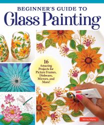 Beginner's Guide to Glass Painting : 16 Amazing Projects for Picture Frames, Dishware, Mirrors, and More!