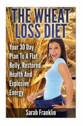 The Wheat Loss Diet : Your 30 Day Plan to a Flat Belly, Restored Health and Explosive Energy