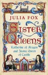 Sister Queens : The Noble, Tragic Lives of Katherine of Aragon and Juana, Queen of Castile